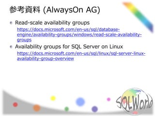 参考資料 (AlwaysOn AG)
Read-scale availability groups
https://docs.microsoft.com/en-us/sql/database-
engine/availability-groups/windows/read-scale-availability-
groups
Availability groups for SQL Server on Linux
https://docs.microsoft.com/en-us/sql/linux/sql-server-linux-
availability-group-overview
 
