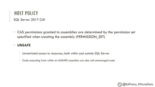 HOST POLICY
SQL Server 2017 CLR
• CAS permissions granted to assemblies are determined by the permission set
specified when creating the assembly (PERMISSION_SET)
• UNSAFE
• Unrestricted access to resources, both within and outside SQL Server
• Code executing from within an UNSAFE assembly can also call unmanaged code
@EdPiairo, #PortoData
 