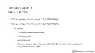 CLR STRICT SECURITY
SQL Server 2017 CLR
• EXEC sp_configure ‘clr strict security’, 1; RECONFIGURE;
• EXEC sp_configure ‘clr strict security’, 0; RECONFIGURE;
• 0 – Disabled
• Provided for backwards compatibility
• Not recommended
• 1 – Enabled (default)
• Causes the Database Engine to ignore the PERMISSION_SET information on the assemblies, and
always interpret them as UNSAFE
@EdPiairo, #PortoData
 