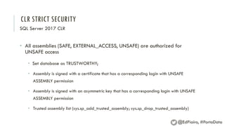 CLR STRICT SECURITY
SQL Server 2017 CLR
• All assemblies (SAFE, EXTERNAL_ACCESS, UNSAFE) are authorized for
UNSAFE access
• Set database as TRUSTWORTHY;
• Assembly is signed with a certificate that has a corresponding login with UNSAFE
ASSEMBLY permission
• Assembly is signed with an asymmetric key that has a corresponding login with UNSAFE
ASSEMBLY permission
• Trusted assembly list (sys.sp_add_trusted_assembly; sys.sp_drop_trusted_assembly)
@EdPiairo, #PortoData
 