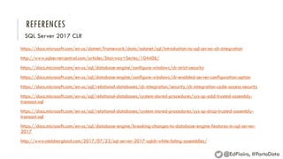 REFERENCES
https://docs.microsoft.com/en-us/dotnet/framework/data/adonet/sql/introduction-to-sql-server-clr-integration
http://www.sqlservercentral.com/articles/Stairway+Series/104406/
https://docs.microsoft.com/en-us/sql/database-engine/configure-windows/clr-strict-security
https://docs.microsoft.com/en-us/sql/database-engine/configure-windows/clr-enabled-server-configuration-option
https://docs.microsoft.com/en-us/sql/relational-databases/clr-integration/security/clr-integration-code-access-security
https://docs.microsoft.com/en-us/sql/relational-databases/system-stored-procedures/sys-sp-add-trusted-assembly-
transact-sql
https://docs.microsoft.com/en-us/sql/relational-databases/system-stored-procedures/sys-sp-drop-trusted-assembly-
transact-sql
https://docs.microsoft.com/en-us/sql/database-engine/breaking-changes-to-database-engine-features-in-sql-server-
2017
http://www.nielsberglund.com/2017/07/23/sql-server-2017-sqlclr-white-listing-assemblies/
SQL Server 2017 CLR
@EdPiairo, #PortoData
 