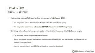 WHAT IS CLR?
SQL Server 2017 CLR
• .Net runtime engine (CLR) was for first integrated in SQL Server 2005
• This integration allows the execution of code within the context of a query
• This integration is commonly referred as SQLCLR (Microsoft call it CLR integration)
• CLR integration allows to incorporate code written in .Net language into SQL Server engine
• Can be called from a stored procedure or function
• Stored procedures, triggers, user-defined functions, user-defined types, and user-defined aggregates can be
created in managed code
• Does not interact directly with SQL Server (needs to connect to database)
@EdPiairo, #PortoData
 