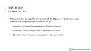 WHAT IS CLR?
SQL Server 2017 CLR
• Framework that bridges the environment of the SQL Server database engine
with the rich programming environment of .NET
• Extending capabilities of queries beyond T-SQL built-in functions
• Performing certain operations faster or easier than using T-SQL
• Better interaction with external resources (better then xp_cmdshell)
@EdPiairo, #PortoData
 