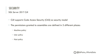 SECURITY
SQL Server 2017 CLR
• CLR supports Code Access Security (CAS) as security model
• The permissions granted to assemblies are defined in 3 different places:
• Machine policy
• User policy
• Host policy
@EdPiairo, #PortoData
 