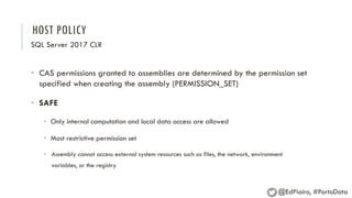 HOST POLICY
SQL Server 2017 CLR
• CAS permissions granted to assemblies are determined by the permission set
specified when creating the assembly (PERMISSION_SET)
• SAFE
• Only internal computation and local data access are allowed
• Most restrictive permission set
• Assembly cannot access external system resources such as files, the network, environment
variables, or the registry
@EdPiairo, #PortoData
 