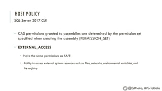 HOST POLICY
SQL Server 2017 CLR
• CAS permissions granted to assemblies are determined by the permission set
specified when creating the assembly (PERMISSION_SET)
• EXTERNAL_ACCESS
• Have the same permissions as SAFE
• Ability to access external system resources such as files, networks, environmental variables, and
the registry
@EdPiairo, #PortoData
 