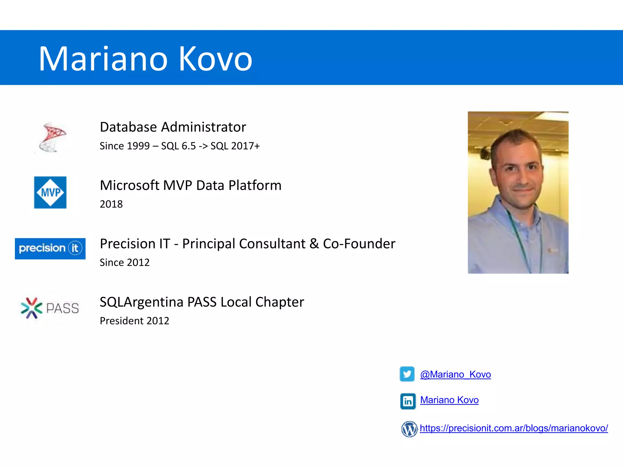 Mariano Kovo
Database Administrator
Since 1999 – SQL 6.5 -> SQL 2017+
Microsoft MVP Data Platform
2018
Precision IT - Principal Consultant & Co-Founder
Since 2012
SQLArgentina PASS Local Chapter
President 2012
@Mariano_Kovo
https://precisionit.com.ar/blogs/marianokovo/
Mariano Kovo