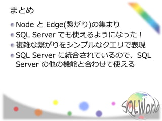 まとめ
Node と Edge(繋がり)の集まり
SQL Server でも使えるようになった！
複雑な繋がりをシンプルなクエリで表現
SQL Server に統合されているので、SQL
Server の他の機能と合わせて使える
 