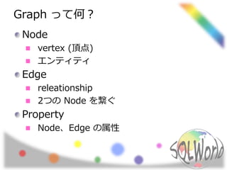 Graph って何？
Node
vertex (頂点)
エンティティ
Edge
releationship
2つの Node を繋ぐ
Property
Node、Edge の属性
 