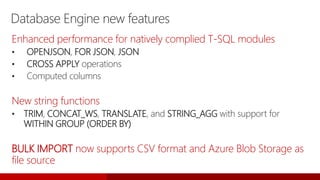 Database Engine new features
Enhanced performance for natively complied T-SQL modules
• OPENJSON, FOR JSON, JSON
• CROSS APPLY operations
• Computed columns
New string functions
• TRIM, CONCAT_WS, TRANSLATE, and STRING_AGG with support for
WITHIN GROUP (ORDER BY)
BULK IMPORT now supports CSV format and Azure Blob Storage as
file source
 