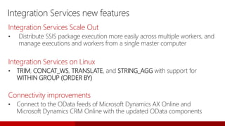 Integration Services new features
Integration Services Scale Out
• Distribute SSIS package execution more easily across multiple workers, and
manage executions and workers from a single master computer
Integration Services on Linux
• TRIM, CONCAT_WS, TRANSLATE, and STRING_AGG with support for
WITHIN GROUP (ORDER BY)
Connectivity improvements
• Connect to the OData feeds of Microsoft Dynamics AX Online and
Microsoft Dynamics CRM Online with the updated OData components
 