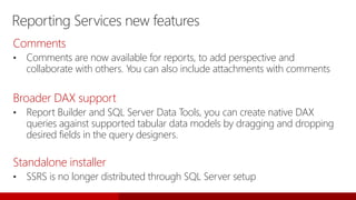 Reporting Services new features
Comments
• Comments are now available for reports, to add perspective and
collaborate with others. You can also include attachments with comments
Broader DAX support
• Report Builder and SQL Server Data Tools, you can create native DAX
queries against supported tabular data models by dragging and dropping
desired fields in the query designers.
Standalone installer
• SSRS is no longer distributed through SQL Server setup
 