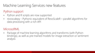 Machine Learning Services new features
Python support
• Python and R scripts are now supported
• revoscalepy - Pythonic equivalent of RevoScaleR – parallel algorithms for
data processing with a rich API
MicrosoftML
• Package of machine learning algorithms and transforms (with Python
bindings), as well as pre-trained models for image extraction or sentiment
analysis
 