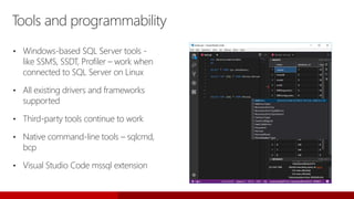 Tools and programmability
• Windows-based SQL Server tools -
like SSMS, SSDT, Profiler – work when
connected to SQL Server on Linux
• All existing drivers and frameworks
supported
• Third-party tools continue to work
• Native command-line tools – sqlcmd,
bcp
• Visual Studio Code mssql extension
 