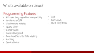 What’s available on Linux?
Programming Features
• All major language driver compatibility
• In-Memory OLTP
• Columnstore indexes
• Query Store
• Compression
• Always Encrypted
• Row-Level Security, Data Masking
• Auditing
• Service Broker
• CLR
• JSON, XML
• Third-party tools
 