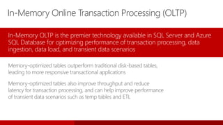 In-Memory Online Transaction Processing (OLTP)
In-Memory OLTP is the premier technology available in SQL Server and Azure
SQL Database for optimizing performance of transaction processing, data
ingestion, data load, and transient data scenarios
Memory-optimized tables outperform traditional disk-based tables,
leading to more responsive transactional applications
Memory-optimized tables also improve throughput and reduce
latency for transaction processing, and can help improve performance
of transient data scenarios such as temp tables and ETL
 