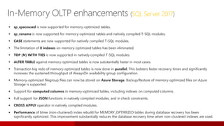 In-Memory OLTP enhancements (SQL Server 2017)
 sp_spaceused is now supported for memory-optimized tables.
 sp_rename is now supported for memory-optimized tables and natively compiled T-SQL modules.
 CASE statements are now supported for natively compiled T-SQL modules.
 The limitation of 8 indexes on memory-optimized tables has been eliminated.
 TOP (N) WITH TIES is now supported in natively compiled T-SQL modules.
 ALTER TABLE against memory-optimized tables is now substantially faster in most cases.
 Transaction log redo of memory-optimized tables is now done in parallel. This bolsters faster recovery times and significantly
increases the sustained throughput of AlwaysOn availability group configuration.
 Memory-optimized filegroup files can now be stored on Azure Storage. Backup/Restore of memory-optimized files on Azure
Storage is supported.
 Support for computed columns in memory-optimized tables, including indexes on computed columns.
 Full support for JSON functions in natively compiled modules, and in check constraints.
 CROSS APPLY operator in natively compiled modules.
 Performance of btree (non-clustered) index rebuild for MEMORY_OPTIMIZED tables during database recovery has been
significantly optimized. This improvement substantially reduces the database recovery time when non-clustered indexes are used.
 