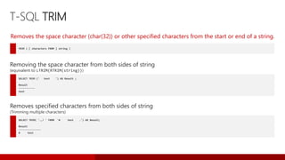 T-SQL TRIM
TRIM ( [ characters FROM ] string )
Removes the space character (char(32)) or other specified characters from the start or end of a string.
SELECT TRIM (' test ') AS Result ;
Result
-----------
test
Removing the space character from both sides of string
(equivalent to LTRIM(RTRIM(string)))
SELECT TRIM( '.,! ' FROM '# test .') AS Result;
Result
---------------
# test
Removes specified characters from both sides of string
(Trimming multiple characters)
 