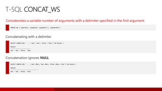 T-SQL CONCAT_WS
CONCAT_WS ( separator, argument1, argument2 [, argumentN]…)
Concatenates a variable number of arguments with a delimiter specified in the first argument.
SELECT CONCAT_WS( ' - ','one','two','three','four') AS Result ;
Result
------------------------
one - two - three - four
Concatenating with a delimiter
SELECT CONCAT_WS( ' - ','one',NULL,'two',NULL,'three',NULL,'four') AS Result ;
Result
---------------------------------
one - two - three - four
Concatenation ignores NULL
 