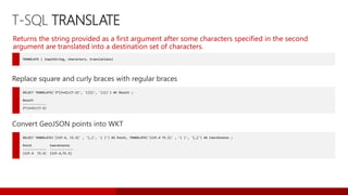 T-SQL TRANSLATE
TRANSLATE ( inputString, characters, translations)
Returns the string provided as a first argument after some characters specified in the second
argument are translated into a destination set of characters.
SELECT TRANSLATE('2*[3+4]/{7-2}', '[]{}', '()()') AS Result ;
Result
-------------
2*(3+4)/(7-2)
Replace square and curly braces with regular braces
SELECT TRANSLATE('[137.4, 72.3]' , '[,]', '( )') AS Point, TRANSLATE('(137.4 72.3)' , '( )', '[,]') AS Coordinates ;
Point Coordinates
------------- -------------
(137.4 72.3) [137.4,72.3]
Convert GeoJSON points into WKT
 