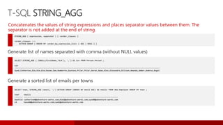 T-SQL STRING_AGG
STRING_AGG ( expression, separator ) [ <order_clause> ]
<order_clause> ::=
WITHIN GROUP ( ORDER BY <order_by_expression_list> [ ASC | DESC ] )
Concatenates the values of string expressions and places separator values between them. The
separator is not added at the end of string.
SELECT STRING_AGG ( ISNULL(FirstName,'N/A'), ',') AS csv FROM Person.Person ;
csv
-----------------------------------------------------------------------------------------------------------------------------
Syed,Catherine,Kim,Kim,Kim,Hazem,Sam,Humberto,Gustavo,Pilar,Pilar,Aaron,Adam,Alex,Alexandra,Allison,Amanda,Amber,Andrea,Angel
Generate list of names separated with comma (without NULL values)
SELECT town, STRING_AGG (email, ';') WITHIN GROUP (ORDER BY email ASC) AS emails FROM dbo.Employee GROUP BY town ;
town emails
------- ---------------------------------------------------------------------------------
Seattle catherine0@adventure-works.com;kim2@adventure-works.com;syed0@adventure-works.com
LA hazem0@adventure-works.com;sam1@adventure-works.com
Generate a sorted list of emails per towns
 