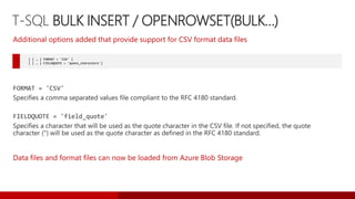 T-SQL BULK INSERT / OPENROWSET(BULK…)
[ [ , ] FORMAT = 'CSV' ]
[ [ , ] FIELDQUOTE = 'quote_characters']
Additional options added that provide support for CSV format data files
Data files and format files can now be loaded from Azure Blob Storage
 