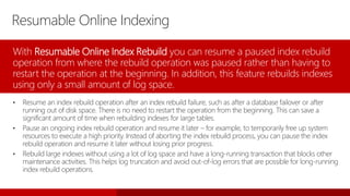 Resumable Online Indexing
With Resumable Online Index Rebuild you can resume a paused index rebuild
operation from where the rebuild operation was paused rather than having to
restart the operation at the beginning. In addition, this feature rebuilds indexes
using only a small amount of log space.
• Resume an index rebuild operation after an index rebuild failure, such as after a database failover or after
running out of disk space. There is no need to restart the operation from the beginning. This can save a
significant amount of time when rebuilding indexes for large tables.
• Pause an ongoing index rebuild operation and resume it later – for example, to temporarily free up system
resources to execute a high priority. Instead of aborting the index rebuild process, you can pause the index
rebuild operation and resume it later without losing prior progress.
• Rebuild large indexes without using a lot of log space and have a long-running transaction that blocks other
maintenance activities. This helps log truncation and avoid out-of-log errors that are possible for long-running
index rebuild operations.
 