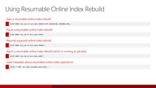 Using Resumable Online Index Rebuild
Start a resumable online index rebuild
ALTER INDEX test_idx on test_table REBUILD WITH (ONLINE=ON, RESUMABLE=ON) ;
Pause a resumable online index rebuild
ALTER INDEX test_idx on test_table PAUSE ;
Resume a paused online index rebuild
ALTER INDEX test_idx on test_table RESUME ;
Abort a resumable online index rebuild (which is running or paused)
ALTER INDEX test_idx on test_table ABORT ;
View metadata about resumable online index operations
SELECT * FROM sys.index_resumable_operations ;
 