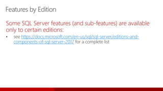 Features by Edition
Some SQL Server features (and sub-features) are available
only to certain editions:
• see https://docs.microsoft.com/en-us/sql/sql-server/editions-and-
components-of-sql-server-2017 for a complete list
 