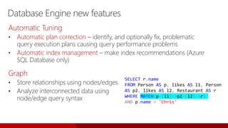 Database Engine new features
Graph
• Store relationships using nodes/edges
• Analyze interconnected data using
node/edge query syntax
SELECT r.name
FROM Person AS p, likes AS l1, Person
AS p2, likes AS l2, Restaurant AS r
WHERE MATCH(p-(l1)->p2-(l2)->r)
AND p.name = 'Chris'
Automatic Tuning
• Automatic plan correction – identify, and optionally fix, problematic
query execution plans causing query performance problems
• Automatic index management – make index recommendations (Azure
SQL Database only)
 