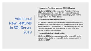 Additional
New Features
in SQL Server
2019
• Support to Persistent Memory (PMEM) Devices
SQL Server 2019 provides support to Persistent Memory
(PMEM) devices. SQL Server directly accesses the device,
bypassing the storage stack of the operating system for the
files placed on the PMEM device.
• Columnstore Index Enhancements
SQL Server 2019 also provides enhancements to columnstore
index features such as columnstore index maintenance, better
metadata memory management, a low-memory load path for
columnstore tables, and improved performance for bulk
loading to columnstore indexes.
• Resumable Online Index Creation
SQL Server 2019 also provides support for resumable online
index creation similar to resumable online index rebuilds in
SQL Server 2017.
 