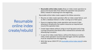 Resumable
online index
create/rebuild
• Resumable online index create allows an index create operation to
pause and resume later from where the operation was paused or
failed, instead of restarting from the beginning.
Resumable online index create supports the follow scenarios:
• Resume an index create operation after an index create failure, such
as after a database failover or after running out of disk space.
• Pause an ongoing index create operation and resume it later
allowing to temporarily free system resources as required and
resume this operation later.
• Create large indexes without using as much log space and a long-
running transaction that blocks other maintenance activities and
allowing log truncation.
• In case of an index create failure, without this feature an online
index create operation must be executed again and the operation
must be restarted from the beginning.
• With SQL Server 2019 CTP 2.0 resumable online index rebuild is also
available.
 