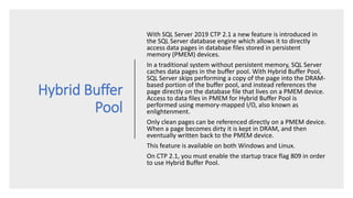 Hybrid Buffer
Pool
With SQL Server 2019 CTP 2.1 a new feature is introduced in
the SQL Server database engine which allows it to directly
access data pages in database files stored in persistent
memory (PMEM) devices.
In a traditional system without persistent memory, SQL Server
caches data pages in the buffer pool. With Hybrid Buffer Pool,
SQL Server skips performing a copy of the page into the DRAM-
based portion of the buffer pool, and instead references the
page directly on the database file that lives on a PMEM device.
Access to data files in PMEM for Hybrid Buffer Pool is
performed using memory-mapped I/O, also known as
enlightenment.
Only clean pages can be referenced directly on a PMEM device.
When a page becomes dirty it is kept in DRAM, and then
eventually written back to the PMEM device.
This feature is available on both Windows and Linux.
On CTP 2.1, you must enable the startup trace flag 809 in order
to use Hybrid Buffer Pool.
 