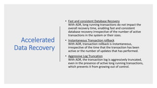Accelerated
Data Recovery
• Fast and consistent Database Recovery
With ADR, long running transactions do not impact the
overall recovery time, enabling fast and consistent
database recovery irrespective of the number of active
transactions in the system or their sizes.
• Instantaneous Transaction rollback
With ADR, transaction rollback is instantaneous,
irrespective of the time that the transaction has been
active or the number of updates that has performed.
• Aggressive Log Truncation
With ADR, the transaction log is aggressively truncated,
even in the presence of active long running transactions,
which prevents it from growing out of control.
 
