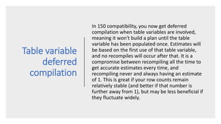 Table variable
deferred
compilation
In 150 compatibility, you now get deferred
compilation when table variables are involved,
meaning it won't build a plan until the table
variable has been populated once. Estimates will
be based on the first use of that table variable,
and no recompiles will occur after that. It is a
compromise between recompiling all the time to
get accurate estimates every time, and
recompiling never and always having an estimate
of 1. This is great if your row counts remain
relatively stable (and better if that number is
further away from 1), but may be less beneficial if
they fluctuate widely.
 