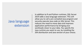 Java language
extension
In addition to R and Python runtimes, SQL Server
2019 adds a Java language extension. This will
allow you to call a pre-compiled Java program and
securely execute Java code on SQL Server. This
reduces the need to move data and improves
application performance by bringing your
workloads closer to your data. You specify the
Java runtime you want to use, by installing the
JDK distribution and Java version of your choice.
 