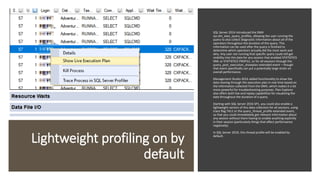 Lightweight profiling on by
default
SQL Server 2014 introduced the DMV
sys.dm_exec_query_profiles, allowing the user running the
query to also collect diagnostic information about all of the
operators throughout the duration of the query. This
information can be used after the query is finished to
determine which operators actually did the most work and
why. Any user not running that specific query could still get
visibility into this data for any session that enabled STATISTICS
XML or STATISTICS PROFILE, or for all sessions through the
query_post_execution_showplan extended event – though
that event specifically can put a potentially large strain on
overall performance.
Management Studio 2016 added functionality to show the
data moving through the execution plan in real time based on
the information collected from the DMV, which makes it a lot
more powerful for troubleshooting purposes. Plan Explorer
also offers both live and replay capabilities for visualizing the
data throughout the duration of a query.
Starting with SQL Server 2016 SP1, you could also enable a
lightweight version of this data collection for all sessions, using
trace flag 7412 or the query_thread_profile extended event,
so that you could immediately get relevant information about
any session without them having to enable anything explicitly
in their session (particularly things that affect performance
negatively).
In SQL Server 2019, this thread profile will be enabled by
default.
 