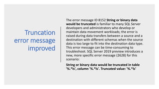 Truncation
error message
improved
The error message ID 8152 String or binary data
would be truncated is familiar to many SQL Server
developers and administrators who develop or
maintain data movement workloads; the error is
raised during data transfers between a source and a
destination with different schemas when the source
data is too large to fit into the destination data type.
This error message can be time-consuming to
troubleshoot. SQL Server 2019 preview introduces a
new, more specific error message (2628) for this
scenario:
String or binary data would be truncated in table
'%.*ls', column '%.*ls'. Truncated value: '%.*ls'
 
