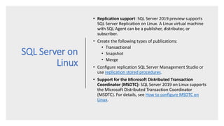 SQL Server on
Linux
• Replication support: SQL Server 2019 preview supports
SQL Server Replication on Linux. A Linux virtual machine
with SQL Agent can be a publisher, distributor, or
subscriber.
• Create the following types of publications:
• Transactional
• Snapshot
• Merge
• Configure replication SQL Server Management Studio or
use replication stored procedures.
• Support for the Microsoft Distributed Transaction
Coordinator (MSDTC): SQL Server 2019 on Linux supports
the Microsoft Distributed Transaction Coordinator
(MSDTC). For details, see How to configure MSDTC on
Linux.
 