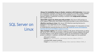 SQL Server on
Linux
•Always On Availability Group on Docker containers with Kubernetes: Kubernetes
can orchestrate containers running SQL Server instances to provide a highly available
set of databases with SQL Server Always On Availability Groups. A Kubernetes
operator deploys a StatefulSet including a container with mssql-server container,
and a health monitor.
•OpenLDAP support for third-party AD providers: SQL Server 2019 preview on
Linux supports OpenLDAP, which allows third-party providers to join Active Directory.
•Machine Learning on Linux: SQL Server 2019 Machine Learning Services (In-
Database) is now supported on Linux. Support
includes sp_execute_external_scriptstored procedure. For instructions on how
to install Machine Learning Services on Linux, see Install SQL Server 2019 Machine
Learning Services R and Python support on Linux.
•New container registry: All container images for SQL Server 2019 preview as well as
SQL Server 2017 (14.x) are now located in the Microsoft Container Registry. Microsoft
Container Registry is the official container registry for the distribution of Microsoft
product containers. In addition, certified RHEL-based images are now published.
•Microsoft Container
Registry: mcr.microsoft.com/mssql/server:vNext-CTP2.0
•Certified RHEL-based container
images: mcr.microsoft.com/mssql/rhel/server:vNext-CTP2.0
 