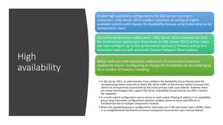 High
availability
Enable high availability configurations for SQL Server running in
containers—SQL Server 2019 enables customers to configure highly-
available systems with Always On Availability Groups using Kubernetes as an
orchestration layer.
Up to five synchronous replica pairs – SQL Server 2019 increases the limit
for synchronous replica pairs from three (in SQL Server 2017) to five. Users
can now configure up to five synchronous replicas (1 Primary and up to 4
secondary replicas) with automatic failover between these replicas.
Better scale-out with automatic redirection of connections based on
read/write intent—Configuring an Always On Availability can be challenging
for a number of reasons, including:
• In SQL Server 2017, an administrator must configure the Availability Group listener (and the
corresponding cluster resource) to direct SQL Server traffic to the primary replica to ensure that
clients are transparently reconnected to the active primary node upon failover; however, there
are cluster technologies that support SQL Server Availability Groups that do not offer a listener-
like capability.
• In a multi-subnet configuration such as Azure or multi-subnet floating IP address in an availability
group using Pacemaker, configurations become complex, prone to errors and difficult to
troubleshoot due to multiple components involved.
• When the availability group is configured for read scale-out or DR and cluster type is NONE, there
is no straightforward mechanism to ensure transparent reconnection upon manual failover.
 