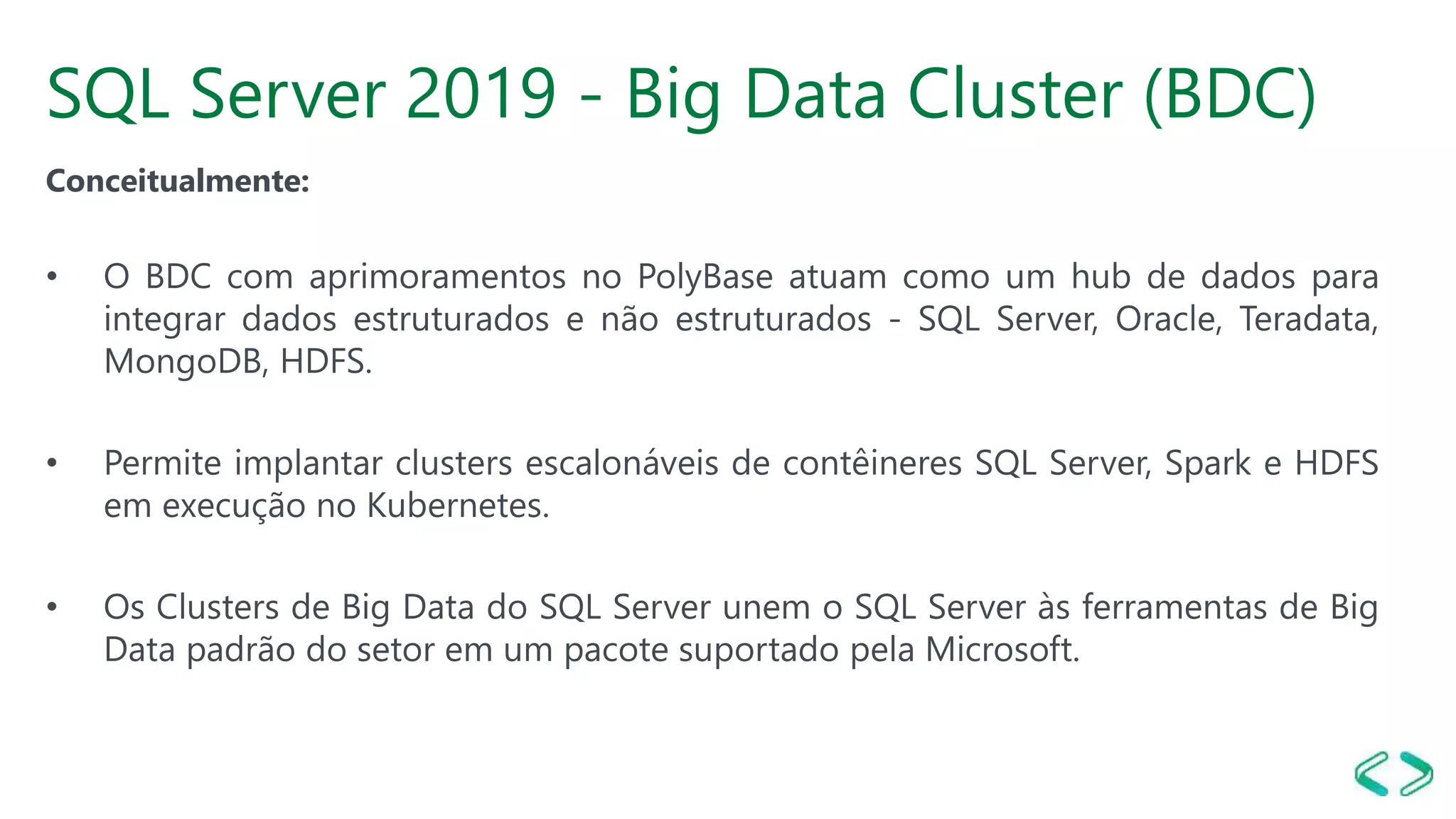 SQL Server 2019 - Big Data Cluster (BDC)
Conceitualmente:
• O BDC com aprimoramentos no PolyBase atuam como um hub de dados para
integrar dados estruturados e não estruturados - SQL Server, Oracle, Teradata,
MongoDB, HDFS.
• Permite implantar clusters escalonáveis de contêineres SQL Server, Spark e HDFS
em execução no Kubernetes.
• Os Clusters de Big Data do SQL Server unem o SQL Server às ferramentas de Big
Data padrão do setor em um pacote suportado pela Microsoft.
 