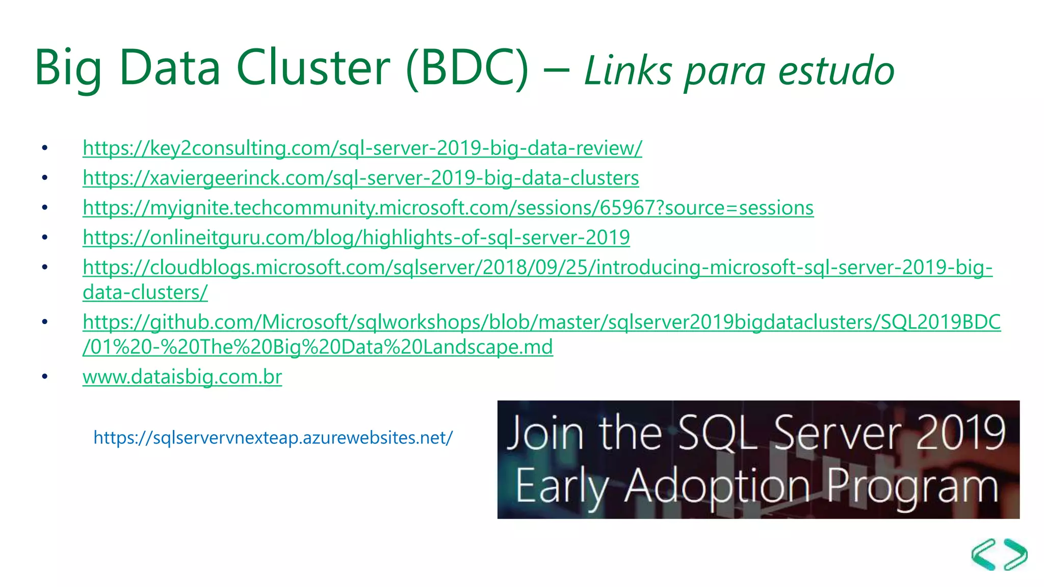 Big Data Cluster (BDC) – Links para estudo
• https://key2consulting.com/sql-server-2019-big-data-review/
• https://xaviergeerinck.com/sql-server-2019-big-data-clusters
• https://myignite.techcommunity.microsoft.com/sessions/65967?source=sessions
• https://onlineitguru.com/blog/highlights-of-sql-server-2019
• https://cloudblogs.microsoft.com/sqlserver/2018/09/25/introducing-microsoft-sql-server-2019-big-
data-clusters/
• https://github.com/Microsoft/sqlworkshops/blob/master/sqlserver2019bigdataclusters/SQL2019BDC
/01%20-%20The%20Big%20Data%20Landscape.md
• www.dataisbig.com.br
https://sqlservervnexteap.azurewebsites.net/
 