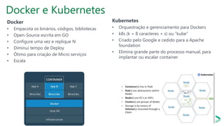 Docker e Kubernetes
Docker
• Empacota os binários, códigos, bibliotecas
• Open-Source escrita em GO
• Configure uma vez e replique N
• Diminui tempo de Deploy
• Ótimo para criação de Micro serviços
• Escala
Kubernetes
• Orquestração e gerenciamento para Dockers
• k8s (k + 8 caracteres + s) ou “kube”
• Criado pelo Google e cedido para a Apache
foundation
• Elimina grande parte do processo manual, para
implantar ou escalar container
 