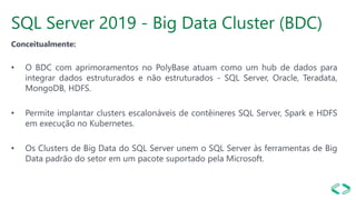 SQL Server 2019 - Big Data Cluster (BDC)
Conceitualmente:
• O BDC com aprimoramentos no PolyBase atuam como um hub de dados para
integrar dados estruturados e não estruturados - SQL Server, Oracle, Teradata,
MongoDB, HDFS.
• Permite implantar clusters escalonáveis de contêineres SQL Server, Spark e HDFS
em execução no Kubernetes.
• Os Clusters de Big Data do SQL Server unem o SQL Server às ferramentas de Big
Data padrão do setor em um pacote suportado pela Microsoft.
 