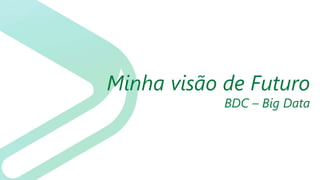 Minha visão de Futuro
BDC – Big Data
 