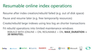 Resumable online index operations
Resume after index creation/rebuild failed (e.g. out of disk space)
Pause and resume later (e.g. free temporarily resources)
Create/rebuild large indexes using less log an shorter transactions
Fit rebuild operations into limited maintenance windows
REBUILD WITH (ONLINE = ON, RESUMABLE = ON, MAX_DURATION =
30 MINUTES);
 