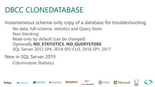 DBCC CLONEDATABASE
Instantaneous schema-only copy of a database for troubleshooting
No data, full-schema, statistics and Query Store
Non-blocking
Read-only by default (can be changed)
Optionally NO_STATISTICS, NO_QUERYSTORE
SQL Server 2012 SP4, 2014 SP2 CU3, 2016 SP1, 2017
New in SQL Server 2019
Columnstore Statistics
 