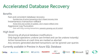 Accelerated Database Recovery
Benefits
Fast and consistent database recovery
Number/size of active transactions don’t impact recovery time
Instantaneous transaction rollback
Active time and number of updates don’t impact rollback time
Aggressive Log Truncation
Even with long running transactions, prevents growing out of control
High level
Versioning all physical database modifications
Only logical operations undone (are limited and can be undone instantly)
Active transactions at crash time are marked as aborted
Any versions generated aborted transactions can be ignored user queries
Currently available in Preview in Azure SQL Database
 