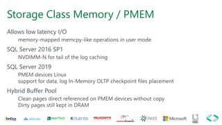 Storage Class Memory / PMEM
Allows low latency I/O
memory-mapped memcpy-like operations in user mode
SQL Server 2016 SP1
NVDIMM-N for tail of the log caching
SQL Server 2019
PMEM devices Linux
support for data, log In-Memory OLTP checkpoint files placement
Hybrid Buffer Pool
Clean pages direct referenced on PMEM devices without copy
Dirty pages still kept in DRAM
 